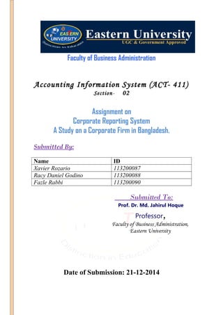 Faculty of Business Administration
Accounting Information System (ACT- 411)
Section- 02
Assignment on
Corporate Reporting System
A Study on a Corporate Firm in Bangladesh.
Submitted By:
Name ID
Xavier Rozario 113200087
Racy Daniel Godino 113200088
Fazle Rabbi 113200090
Submitted To:
Prof. Dr. Md. Jahirul Hoque
Professor,
Faculty of Business Administration,
Eastern University
Date of Submission: 21-12-2014
 