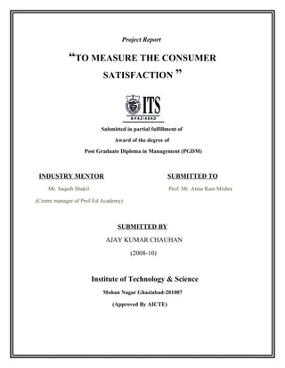 Project Report
“TO MEASURE THE CONSUMER
SATISFACTION ”
Submitted in partial fulfillment of
Award of the degree of
Post Graduate Diploma in Management (PGDM)
INDUSTRY MENTOR SUBMITTED TO
Mr. Saquib Shakil Prof. Mr. Atma Ram Mishra
(Centre manager of Prof-Ed Academy)
SUBMITTED BY
AJAY KUMAR CHAUHAN
(2008-10)
Institute of Technology & Science
Mohan Nagar Ghaziabad-201007
(Approved By AICTE)
 