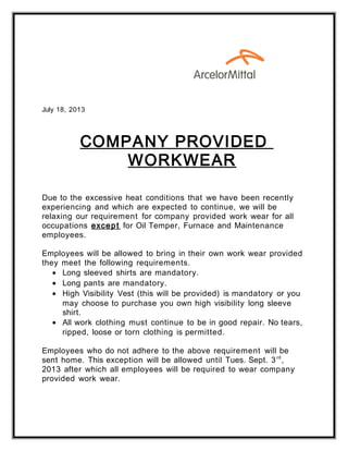 July 18, 2013
COMPANY PROVIDED
WORKWEAR
Due to the excessive heat conditions that we have been recently
experiencing and which are expected to continue, we will be
relaxing our requirement for company provided work wear for all
occupations except for Oil Temper, Furnace and Maintenance
employees.
Employees will be allowed to bring in their own work wear provided
they meet the following requirements.
• Long sleeved shirts are mandatory.
• Long pants are mandatory.
• High Visibility Vest (this will be provided) is mandatory or you
may choose to purchase you own high visibility long sleeve
shirt.
• All work clothing must continue to be in good repair. No tears,
ripped, loose or torn clothing is permitted.
Employees who do not adhere to the above requirement will be
sent home. This exception will be allowed until Tues. Sept. 3rd
,
2013 after which all employees will be required to wear company
provided work wear.
 