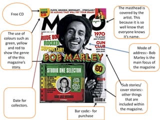 The masthead is 
covered by the 
artist. This 
because it is so 
well know that 
everyone knows 
it’s name. 
The use of 
colours such as 
green, yellow 
and red to 
show the genre 
of the this 
magazine’s 
story. 
Date for 
collectors. 
Mode of 
address:- Bob 
Marley is the 
main focus of 
the magazine 
Sub stories/ 
cover stories:- 
other things 
that are 
included within 
the magazine. 
Bar code:- for 
purchase 
Free CD 
 