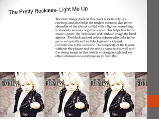 The Pretty Reckless- Light Me Up The main image itself on this cover is incredibly eye-catching, and also holds the readers attention due to the absurdity of the idea of a child with a lighter- something that society sees as a negative signal. This helps link to the music’s genre- the ‘rebellious’ and ‘badass’ image the band aim for.  The black and red colour scheme also links to the genre as typically red and black gives rock/punk connotations to the audience. The simplicity of the layout, with just the picture and the artist’s name works well with the strong image as that itself is striking enough and any other information would take away from that. 
