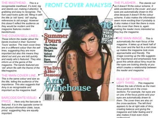 FRONT COVER ANALYSIS THE MASTHEAD...  This is a recognisable masthead. It’s bold, big and stands out, making it attention grabbing and easy to recognise. The font used looks quite old, fitting in with the title (a ‘old’ band, ‘old’ saying, references to old songs). However this doesn’t reflect the audience as they would be modern and the magazine features modern bands/music.  THE COVER/SELL LINES...  These inform the reader about the bands involved in their ‘Summer Tours’ section. The main cover lines are in a different colour than the sell lines, suggesting they are more important but also this means they stand out and you are told quickly and easily who’s featured. They also inform us of the genre of the magazine. The bands featured are ‘old’ which fits with the theme of the title/magazine.  THE MAIN COVER LINE...  This is the same colour and size as the title, telling the audience of the importance. This also suggests that Amy is as recognisable and important as the magazine itself.  BARCODE/DATE/ISSUE/ PRICE...  Here only the barcode is featured. It is in the opposite corner to the product information (date, issue, price)  suggesting they are equally important.  THE FLASHER...  This stands out as it doesn’t fit the colour scheme. It adds excitement to   the cover  and your eyes are automatically drawn to this area because it doesn’t fit the colour scheme. It also makes the information seem more exciting than it probably is. It also makes it look like there is more on the cover than there is, again making the reader more interested so they buy the magazine.  THE MAIN IMAGE...  This is automatically the main focus of the magazine. It takes up at least half of the cover and the fact its a mid close up makes the magazine look more approachable and friendly. The image covering up the title suggests her importance and emphasises how good this article about Amy must be. Her eyes are looking directly at you which creates a relationship between the reader and magazine.  RULE OF THIRDS/THE LEFT THIRD...  This magazine follows the rule of thirds as the main focus points are in the cross-sections. For example, her eyes are on one of the focus points and your eyes are automatically drawn to them. The cover lines are also on the cross-sections. The left third appears to be at right side of Amy, creating balance and giving the magazine and fuller feeling and it also makes it look even more professional.  