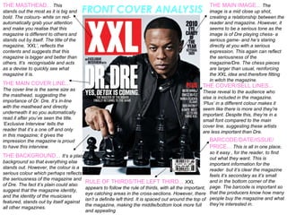 FRONT COVER ANALYSIS THE MASTHEAD...  This stands out the most as it is big and bold. The colours- white on red- automatically grab your attention and make you realise that this magazine is different to others and stands out by itself. The title of the magazine, ‘XXL’, reflects the contents and suggests that this magazine is bigger and better than others. It’s  recognisable and acts as a devise to quickly see what magazine it is.  THE MAIN COVER LINE...  The cover line is the same size as the masthead, suggesting the importance of Dr. Dre. It’s in-line with the masthead and directly underneath it so you automatically read it after you’ve seen the title. ‘Exclusive Interview’ tells the reader that it’s a one off and only in this magazine; it gives the impression the magazine is proud to have this interview.  THE BACKGROUND...  It’s a plain background so that everything else stands out. However, the colour is a serious colour which perhaps reflects the seriousness of the magazine and of Dre. The fact it’s plain could also suggest that the magazine identity, and the identity of the musicians featured, stands out by itself against all other magazines.  RULE OF THIRDS/THE LEFT THIRD...  XXL appears to follow the rule of thirds, with all the important, eye catching areas in the cross-sections. However, there isn’t a definite left third. It is spaced out around the top of the magazine, making the middle/bottom look more full and appealing  THE COVER/SELL LINES...  These reveal to the audience who else is included in the magazine. ‘Plus’ in a different colour makes it seem like there is more and they’re important. Despite this, they’re in a small font compared to the main cover line, suggesting these artists are less important than Dre.  BARCODE/DATE/ISSUE/ PRICE...  This is all in one place, so it easy , for the reader, to find out what they want. This is important information for the reader  but it’s clear the magazine feels it’s secondary as it’s small and in the bottom corner of the page. The barcode is important so that the producers know how many people buy the magazine and what they’re interested in.  THE MAIN IMAGE...  The image is a mid close up shot, creating a relationship between the reader and magazine. However, it seems to be a serious tone as the image is of Dre playing chess- a serious game- and he’s staring directly at you with a serious expression. This again can reflect the seriousness of the magazine/Dre. The chess pieces are larger than usual, reinforcing the XXL idea and therefore fitting in witch the magazine.  