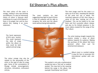 Ed Sheeran’s Plus album
The main colour of the cover is
orange, making it very eye-catching
and different. It is also an interesting
choice of colour is because what
contributes to a part of Ed Sheeran’s
fame is his ginger hair and his fans
admire this, making it an iconic
statement.

The facial expression
of Ed is very neutral.
This could represent
the style of songs
within the album so
they could be both
upbeat and sad songs.

The colour orange may also be
related to the personality of the
artist or the type of vibe his songs
give. Some of the connotations of
Orange include encouragement,
attraction, stimulation, enthusiasm
and joy.

The cover contains no text
suggesting how high his level of fame
is that his audience will be able to
recognise the artist and the album
name without being told explicitly.

The main image used for the cover is a
close up of his face, revealing the identity
of the artist but not in detail. The
restricted exposure of Ed’s face shows a
sense of the idea ‘coming out of the
shadows’. This can be linked to his new
fame and first successful album release
and also to his limited presence in the
music videos created for the songs of the
‘Plus’ album

The artist looking straight towards the
camera creates a sense of direct
address towards his audience. Making
the purchase of this album feel more
personal
other than
just
for
entertainment pleasure.

Album cover is a symbol making
it easy for fans to associate this
international symbol with one
artist.
This symbol is not only a mathematical
symbol but also a ‘first aid’ or medical
symbol. This may link to the meaning
behind the songs in the album. Foe
example ‘Small Bump’ and ‘Drunk’

 