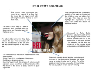 Taylor Swift’s Red Album
The colours used throughout the
cover is very natural. It is clear that
the image did not require much edit
allowing the natural feature to show
itself more.

The lipstick colour used by Taylor is
convenient as it matches both the
album name and the colour used for
the typed name.

The album title is the first thing that
catches the eye. This is because of
the size and boldness of the font and
the red colour compared to any other
text.

The connotations of the colours Red and White hare
quite different.
White: Purity, light, goodness and innocence
Red: Energy, love and danger.
Knowing Taylor Swift, this choice of colours would
represent songs about love and heartbreaks within
the album so the choice of colour scheme is quite
significant.

The shadow of her hat hides clear
visibility of her eyes and nose but
the shadow ends just above her
red lips. This may be used to
highlight the importance of the
colour Red within the album for
whatever reason.

Compared to Taylor Swifts
previous albums the style of her
has changed and become more
simple whereas her hair is the
main focus in her other albums.
This suggests that the artist has
grown up to be a more simple
and possibly and laid back artist.

The artists name is written with the same font and
boldness of the album name. However the artists
name is smaller in size and is white. The white
could connote the new personality of the artist as
her previous album covers are very striking.

 
