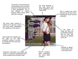 The location of the photo shoot
is given away as it is a medium
long shot of what seems to be
a back yard/garden. This is
also different to Taylor’s
previous album covers where
she’d be in a studio.

Her body language is
also quite fierce and
sharp suggesting a new
Taylor Swift.

She is wearing the same
costume as the front cover,
including the same hat and
red lipstick.

The same colour scheme is
carried out to type the number
and song name emphasising
the importance of the colours.
In this photo of
Taylor her face can
be identified whereas
half her face was
cover by the shadow
of her hat.

Taylor Swifts own website and
her page on the label
company’s website is printed
to promote both the artist and
the institution.

Production information and credits are
written in small print emphasising that it
is less important than the album itself.

Record company
logo; Advertising
the record label
company.

Barcode is placed
at the bottom right
of the back cover.

 
