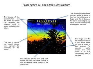 Passenger’s All The Little Lights album
The artists and album name
are very similar in terms of
font but the artists name is
larger and this is because
the cover does not give any
other clue or evidence that
Passenger is the artist.

The display of the
sunrise/sunset
and
the darker sky above
can represent the
different mood of
songs available in the
album.

The image used for
the front cover relates
to the album name
but using a variety of
‘light’ sources. For
example
starts,
sunset
and
what
seems to be multi
coloured fairy lights in
the trees.

The use of neutral
yet natural colours
may represent the
simplicity
of
the
music.

The silhouette of the trees and bush
indicate the idea of nature. Nature is
quite an obvious theme throughout the
cover photo.

 