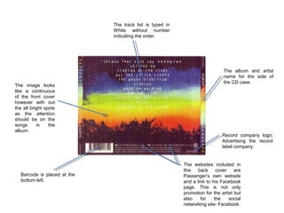 The track list is typed in
White without number
indicating the order.

The image looks
like a continuous
of the front cover
however with out
the all bright spots
as the attention
should be on the
songs
in
the
album.

Barcode is placed at the
bottom left.

The album and artist
name for the side of
the CD case.

Record company logo;
Advertising the record
label company.

The websites included in
this back cover are
Passenger’s own website
and a link to his Facebook
page. This is not only
promotion for the artist but
also
for
the
social
networking site- Facebook.

 