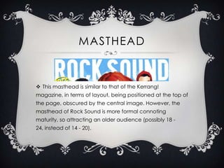 MASTHEAD

 This masthead is similar to that of the Kerrang!
magazine, in terms of layout, being positioned at the top of
the page, obscured by the central image. However, the

masthead of Rock Sound is more formal connoting
maturity, so attracting an older audience (possibly 18 24, instead of 14 - 20).

 