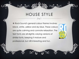 HOUSE STYLE
 Rock Sound's general colour theme involves
black, white, yellow and sky blue. These colours
are quite calming and connote relaxation. The

text fonts are all slightly varying versions of
similar fonts, keeping it mature and
professional, but still interesting and fun.

 