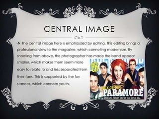 CENTRAL IMAGE
 The central image here is emphasized by editing. This editing brings a
professional view to the magazine, which connoting modernism. By
shooting from above, the photographer has made the band appear
smaller, which makes them seem more

easy to relate to and less separated from
their fans. This is supported by the fun
stances, which connote youth.

 