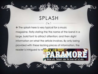 SPLASH
 The splash here is very typical for a music

magazine, firstly stating the the name of the band in a
large, bold font to attract attention; and then slight
information on what the article involves. By only being
provided with these lacking pieces of information, the

reader is intrigued to read on.

 