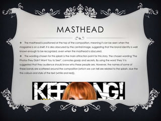 MASTHEAD


The masthead is positioned at the top of the composition, meaning it can be seen when the

magazine is on a shelf. It is also obscured by the central image, suggesting that the brand identity is well
known enough to be recognized, even when the masthead is obscured.



The wording chosen for this splash is the main attraction point for this story. The chosen wording "The

Photos They Didn't Want You to See!", connotes gossip and secrets. By using the word 'they' it is
suggested that they audience should know who these people are. However, the names of some of
these bands are scattered around the composition (which we can tell are related to the splash, due the
the colours and style of the text (white and red)).

 