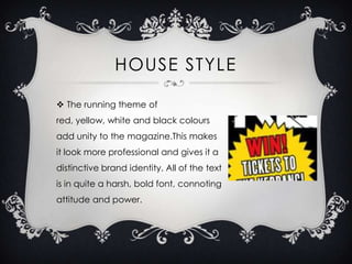 HOUSE STYLE
 The running theme of
red, yellow, white and black colours
add unity to the magazine.This makes

it look more professional and gives it a
distinctive brand identity. All of the text
is in quite a harsh, bold font, connoting
attitude and power.

 