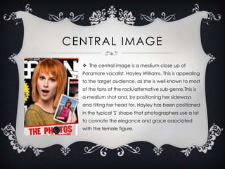 CENTRAL IMAGE
 The central image is a medium close up of
Paramore vocalist, Hayley Williams. This is appealing
to the target audience, as she is well known to most
of the fans of the rock/alternative sub-genre.This is

a medium shot and, by positioning her sideways
and tilting her head for, Hayley has been positioned
in the typical 'S' shape that photographers use a lot
to connote the elegance and grace associated
with the female figure.

 