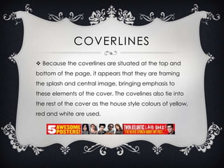COVERLINES
 Because the coverlines are situated at the top and
bottom of the page, it appears that they are framing
the splash and central image, bringing emphasis to
these elements of the cover. The covelines also tie into

the rest of the cover as the house style colours of yellow,
red and white are used.

 
