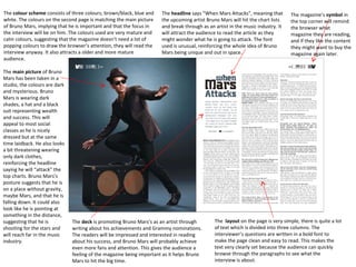 The colour scheme consists of three colours; brown/black, blue and
white. The colours on the second page is matching the main picture
of Bruno Mars, implying that he is important and that the focus in
the interview will be on him. The colours used are very mature and
calm colours, suggesting that the magazine doesn’t need a lot of
popping colours to draw the browser’s attention, they will read the
interview anyway. It also attracts a older and more mature
audience.
The main picture of Bruno
Mars has been taken in a
studio, the colours are dark
and mysterious. Bruno
Mars is wearing dark
shades, a hat and a black
suit representing wealth
and success. This will
appeal to most social
classes as he is nicely
dressed but at the same
time laidback. He also looks
a bit threatening wearing
only dark clothes,
reinforcing the headline
saying he will “attack” the
top charts. Bruno Mars’s
posture suggests that he is
on a place without gravity,
maybe Mars, and that he is
falling down. It could also
look like he is pointing at
something in the distance,
suggesting that he is
shooting for the stars and
will reach far in the music
industry.

The headline says “When Mars Attacks”, meaning that
the upcoming artist Bruno Mars will hit the chart lists
and break through as an artist in the music industry. It
will attract the audience to read the article as they
might wonder what he is going to attack. The font
used is unusual, reinforcing the whole idea of Bruno
Mars being unique and out in space.

The deck is promoting Bruno Mars’s as an artist through
writing about his achievements and Grammy nominations.
The readers will be impressed and interested in reading
about his success, and Bruno Mars will probably achieve
even more fans and attention. This gives the audience a
feeling of the magazine being important as it helps Bruno
Mars to hit the big time.

The magazine’s symbol in
the top corner will remind
the browser what
magazine they are reading,
and if they like the content
they might want to buy the
magazine again later.

The layout on the page is very simple, there is quite a lot
of text which is divided into three columns. The
interviewer’s questions are written in a bold font to
make the page clean and easy to read. This makes the
text very clearly set because the audience can quickly
browse through the paragraphs to see what the
interview is about.

 