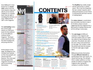 Since Billboard is most
known for it’s record
chart, which track the
most popular songs and
albums across several
categories on a weekly
basis, they do right in
including their primary
chart “Billboard Hot
100” in the magazine.

The sub-heading makes
the content page
cleaner as it becomes
easier for the audience
to see the different
contents of the
magazine. The black
colour stands out from
the white background,
attracting attention.

At the bottom of the
page, the Magazine has
included their website
so that more people can
interact with the
features. This multi-plat
forming expand the
magazine’s business, as
well as promoting
themselves.

The Headline has a bold, simple
and yet special font in a black
colour. This is the first thing that
the eye is drawn towards, and it
allows the browser to see if there
is anything they will have interest
in reading about.
The colour scheme is mainly black,
blue and white, but there is also a
lot of others colours around
suggesting that the magazine has a
big variety of reading material and
can be exiting in many ways.
The sub-images of different
contents in the magazine will
catch the readers eyes as it takes
less effort to look at photos than
small text. The photos also add a
bit more colour and excitement
on the page. The numbers under
the photos will help the browser
to find the right page straight
away.
Billboard promotes themselves
through different channels by
writing about their own events, TV
shows and touring. This will give
them a wider audience, as more
people are likely to recognize the
magazine after seeing the
company in another situation.

 