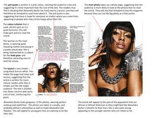 The pull quote is written in a pink colour, catching the audience’s eye and
suggesting it’s more important than the rest of the text. The readers may
find it shocking that Alexandra Burke has lived next to a prison, and they will
therefore be tempted to read more about it. The pull quote is also
suggesting that there is hope for everyone no matter where you come from,
appealing to people who may not be happy about their life.

The main photo takes up a whole page, suggesting that the
audience is more likely to look at the photos than to read
the article. They will also feel tempted to buy the magazine
because they can use the big photo as a free poster.

The colour scheme that is
used, attracts girls as it is
quite feminine. This will
make girls want to read the
article.
The woman on the main
photo, is wearing quite
revealing clothes and posing in
a pretty sexual way. She is
being represented as a subject
for the male gaze, and
therefore attracting men to
read the article.
The layout is very simple –
using black font on white. This
makes the page look clean and
serious, suggesting that the
article is written for more
mature readers who likes it
simple, just like the target
audience. The text is divided
into three columns with quite
a lot of text, reinforcing this
point.
Alexandra Burke looks gorgeous in the photos, wearing perfect
makeup and styled hair. The photos are taken in a studio, and
probably edited in photoshop as well to make Alexandra look
flawless. This will appeal to young girls that are aspiring to be like
their idol.

The article will appeal to the part of the population that are
African or African American as they might feel like Alexandra
Burke is relevant to their lives. She is also quite young,
appealing to the younger women who can relate to her.

 