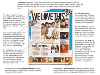 The headline is written in a black, bold colour that stands out from the white background. It is also
covering the whole top of the page, reassuring that this is the first thing the audience will see. Since “We
love this” is similar to the title “We love pop”, the readers are more likely to remember the magazine
name.

The plug, reading «for your eyes
only», suggests that the audience is
more willing to see photos than to
read text, and that they may
exclusively be told celebrity-secrets.
The yellow colour pops out to make
the text more noticeable on the
page.
There are a lot of sub-photos on the
content page, appealing to the
young target group as they will like
to see photos rather than reading a
lot of text. This gives the browser
an idea of who will feature in this
edition, as well as making the page
more colourful and interesting.
The main photo on the page is
clearly the photo of One Direction as
it is bigger than the other photos.
This tells the readers that One
Direction will be the main focus in
this issue, and attracts a wide
audience as many young girls have
interest in the boy band.
The magazine has included a personal message from the
editor that makes the magazine more personal and allows
interaction with the readers.

The pull-quotes give the
browsers an idea of what they
can read about in the magazine
as well as tempting them to buy
it by bringing forward the most
shocking or surprising quotes.
The colour scheme is matching
the main photo: blue, white and
mustard. This reinforces the
appearance of the focus being
on One Direction in this issue,
making them seem important.
Everyone loves free stuff, and
by showing the posters that the
audience will get for free in the
magazine, the readers will feel
like they get a lot for their
money. Since the target
audience is young girls, they are
likely to collect posters.
By including posters of many
different artists, the browsers
are likely to find at least one
artist they want a poster of.

The magazine is Multi-platforming to gain more business. At the
bottom of the page, the magazine has included their web-address
so that people can read more gossip and interact with the features.

 