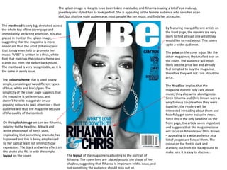 The splash image is likely to have been taken in a studio, and Rihanna is using a lot of eye makeup,
jewellery and styled hair to look perfect. She is appealing to the female audience who sees her as an
idol, but also the male audience as most people like her music and finds her attractive.
The masthead is very big, stretched across
the whole top of the cover page and
immediately attracting attention. It is also
placed in front of the splash image,
suggesting that the magazine is more
important than the artist (Rihanna) and
that it may even help to promote her
music. “VIBE” is written in a thick, white
font that matches the colour scheme and
stands out from the darker background.
The masthead is very recognizable, as it is
the same in every issue.

By featuring many different artists on
the front page, the readers are very
likely to find at least one artist they
would like to read about. This opens
up to a wider audience.
The price on the cover is just like the
other magazines; the smallest text on
the cover. The audience will most
likely see the price last and already
feel tempted to buy the magazine,
therefore they will not care about the
price.

The colour scheme that is used is very
simple, consisting of two different types
of blue, white and black/grey. The
simplicity of the cover page suggests that
the magazine is quite serious, and
doesn’t have to exaggerate or use
popping colours to seek attention – their
audience will read the magazine because
of the quality of the content.
On the splash image we can see Rihanna,
relating to the headline. A black and
white photograph of her is used,
implicating that something dramatic has
happened and this is being emphasized
by her sad (at least not smiling) facial
expression. The black and white effect on
the photo also fits in with the simple
layout on the cover.

The layout of the magazine is adjusting to the portrait of
Rihanna. The cover lines are placed around the shape of her
shadow, suggesting that Rihanna is important in this issue, and
not something the audience should miss out on.

The Headline implies that the
magazine doesn’t only care about
music, they also write about gossip.
Since Rihanna and Chris Brown were a
very famous couple when they were
together, the readers will be
interested in reading about them and
hopefully get some exclusive news.
Since this is the only headline on the
front page, the article seem important
and suggests that this magazine issue
will focus on Rihanna and Chris Brown
– appealing to a wide audience as a
lot of people are fans of them. The
colour on the font is dark and
standing out from the background to
make sure it is easy to discover.

 