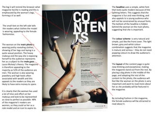 The big V will remind the browser what
magazine he/she is reading and this is
emphasized by the woman’s legs,
forming a V as well.

The small text on the left side tells
the readers what clothes the model
is wearing, appealing to the female
fashionistas.

The woman on the main photo is
wearing pretty revealing clothes,
showing of her legs and laying in a
quite sexual position. The heavy
makeup and the way she is exposing
herself to the audience represents
her as a subject to the male gaze;
Laura Mulvey’s theory. The magazine
is therefore appealing to the
majority as 52% of the audience are
men. The woman is also wearing
jewellery and high heels often
associated with wealth and this
appeals to the readers as they are
likely to have extra money to spare.
It is clearly that the woman has used
a lot of time and effort on her
makeup and look to be represented
as close to perfect as possible. 48%
of the magazine’s readers are
women, so they could se her as a
role model and an icon to aspire to.

The headline uses a simple, white font
that looks quite modern because of the
splitting letters. This suggests that the
magazine is fun and new-thinking, and
also appeals to a young audience who
will not be constrained by unusual fonts.
The bottom of the headline is hidden
behind the woman on the main photo,
suggesting that she is important.

The colour scheme is very natural and
simple, just like the front cover. The light
brown, grey and white colourcombination suggests that the magazine
is mature and serious – they do not need
popping colours to draw the audience’s
attention.
The layout of the content page is quite
new-thinking and exceptional, making
the magazine stand out from the rest. By
placing a big photo in the middle of the
page, and adapting the rest of the
content to the photo, the audience will
feel like the woman on the photo is very
important and want to read more about
her as she probably will be featured in
the magazine.
By including Fashion in the magazine,
the female audience will be attracted to
read about it.

 