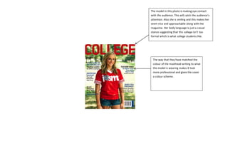 The model in this photo is making eye contact
with the audience. This will catch the audience’s
attention. Also she is smiling and this makes her
seem nice and approachable along with the
magazine. Her body language is just a casual
stance suggesting that this college isn’t too
formal which is what college students like.
The way that they have matched the
colour of the masthead writing to what
the model is wearing makes it look
more professional and gives the cover
a colour scheme.