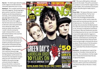 Sky Line – the skyline goes above the name 
of the magazine normally and extra 
information about the issue is in here. 
Masthead – This is another word for the 
title of the magazine. The Kerrang logo is 
green and ties in with the ’10 years on’ 
headline, also the featured band are 
Greenday, so this could be why they picked 
the colour green for this issue. 
Puff – This issue is offering free t-shirts and 
posters for the reader. The puff is a promotion 
of a product or service that the magazine offers 
to their readers. This could attract more buyers. 
They are also offering one reader to win a 
guitar. 
Drop Cap – Every word is in capital 
letters on this cover, this suggests 
that the main stories are mentioned 
on the cover. And, every word stands 
out to attract the reader. Some 
words are bolder than others also, 
‘untold’ is like this to draw the 
reader in because there is a story 
behind the headline in the issue that 
has never been told. 
Exclusive – Kerrang assure that they 
have exclusive stories about the rock 
scene and stating this above the main 
headline will attract more buyers if 
there are fans of the band and they 
want to keep up to date with what is 
happening. 
Cover Headline – The main headline 
ties in with the featured image 
because Greenday are the band they 
are talking about, and the photo is of 
the band. Also, Kerrang have not gave 
away too much information in the 
headline, this could encourage 
someone to buy the magazine, 
because the article is exclusive to 
Kerrang and the information may not 
be anywhere else. 
House Style – The layout of the cover is quite 
simple, but very effective. The four main 
colours used are Green, Red, White and 
Yellow. And, the background behind the 
featured picture is white, and this makes the 
photo stand out more because there are a lot 
of dark tones to it. The font for all of the 
writing is the same besides the Masthead and 
this makes the cover look smart and organised 
to me, and easier to read (which could attract 
more buyers). Billy Joe’s head covers up some 
of the Masthead, but not too much, this makes 
it clear to the reader what the magazine is 
called, and highlights the featured band at the 
same time. Small photos are used along side 
some of the featured stories, these are quite 
small, but big enough to show who the stories 
are about. Photos of some of the free posters 
are displayed, this could attract the buyer 
more, especially if they like whom the posters 
are of. 
Illustration – Kerrang have put in part of the 
artwork from the album ‘American Idiot’ by 
Greenday. This could attract a fan that maybe 
doesn’t know what the band looks like, but 
recognize the artwork. 
Bar Code – Tells the reader the issue number 
and price, which is quite clear and therefore, 
may attract more sales as the price is clearly 
stated. 

