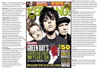 Sky Line – the skyline goes above the name 
of the magazine normally and extra 
information about the issue is in here. 
Masthead – This is another word for the 
title of the magazine. The Kerrang logo is 
green and ties in with the ’10 years on’ 
headline, also the featured band are 
Greenday, so this could be why they picked 
the colour green for this issue. 
Puff – This issue is offering free t-shirts and 
posters for the reader. The puff is a promotion 
of a product or service that the magazine offers 
to their readers. This could attract more buyers. 
They are also offering one reader to win a 
guitar. 
Capital Letters– Every word is in 
capital letters on this cover, this 
suggests that the stories mentioned 
on the cover are important. And, 
every word stands out to attract the 
reader. Some words are bolder than 
others also, ‘untold’ is like this to 
draw the reader in because there is a 
story behind the headline in the 
issue that has never been told. 
Exclusive – Kerrang assure that they 
have exclusive stories about the rock 
scene and stating this above the main 
headline will attract more buyers if 
there are fans of the band and they 
want to keep up to date with what is 
happening. 
Cover Headline – The main headline 
ties in with the featured image 
because Greenday are the band they 
are talking about, and the photo is of 
the band. Also, Kerrang have not gave 
away too much information in the 
headline, this could encourage 
someone to buy the magazine, 
because the article is exclusive to 
Kerrang and the information may not 
be anywhere else. 
House Style – The layout of the cover is quite 
simple, but very effective. The four main 
colours used are Green, Red, White and 
Yellow. And, the background behind the 
featured picture is white, and this makes the 
photo stand out more because there are a lot 
of dark tones to it. The font for all of the 
writing is the same besides the Masthead and 
this makes the cover look smart and organised 
to me, and easier to read (which could attract 
more buyers). Billy Joe’s head covers up some 
of the Masthead, but not too much, this makes 
it clear to the reader what the magazine is 
called, and highlights the featured band at the 
same time. Small photos are used along side 
some of the featured stories, these are quite 
small, but big enough to show who the stories 
are about. Photos of some of the free posters 
are displayed, this could attract the buyer 
more, especially if they like whom the posters 
are of. 
Illustration – Kerrang have put in part of the 
artwork from the album ‘American Idiot’ by 
Greenday. This could attract a fan that maybe 
doesn’t know what the band looks like, but 
recognize the artwork. 
Bar Code – Tells the reader the issue number 
and price, which is quite clear and therefore, 
may attract more sales as the price is clearly 
stated. 
