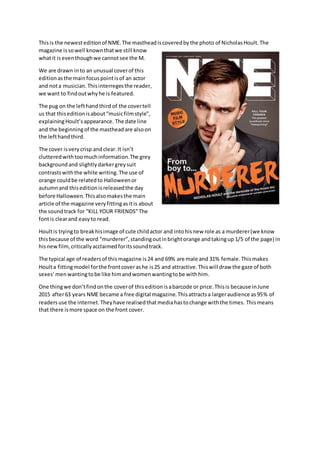 Thisis the newesteditionof NME.The mastheadiscoveredbythe photo of NicholasHoult.The
magazine issowell knownthatwe still know
whatit iseventhoughwe cannotsee the M.
We are drawn into an unusual coverof this
editionasthe mainfocuspointisof an actor
and nota musician.Thisinterregesthe reader,
we want to findoutwhyhe is featured.
The pug on the lefthandthird of the covertell
us that thiseditionisabout“musicfilmstyle”,
explainingHoult’sappearance. The date line
and the beginningof the mastheadare alsoon
the lefthandthird.
The cover isverycrisp andclear.It isn’t
clutteredwithtoomuchinformation.The grey
backgroundand slightlydarkergreysuit
contrastswiththe white writing.The use of
orange couldbe relatedto Halloweenor
autumnand thiseditionisreleasedthe day
before Halloween.Thisalsomakesthe main
article of the magazine veryfittingasitis about
the soundtrack for “KILL YOUR FRIENDS”The
fontis clearand easyto read.
Houltis tryingto breakhisimage of cute childactor and intohisnew role as a murderer(we know
thisbecause of the word “murderer”,standingoutinbrightorange andtakingup 1/5 of the page) in
hisnewfilm,criticallyacclaimedforitssoundtrack.
The typical age of readersof thismagazine is24 and 69% are male and 31% female.Thismakes
Houlta fittingmodel forthe frontcoverashe is25 and attractive.Thiswill draw the gaze of both
sexes’ menwantingtobe like himandwomenwantingtobe withhim.
One thingwe don’tfindonthe coverof thiseditionisabarcode or price.Thisis because inJune
2015 after63 years NME became a free digital magazine.Thisattractsa largeraudience as95% of
readersuse the internet.Theyhave realisedthatmediahastochange withthe times. Thismeans
that there ismore space on the front cover.
 
