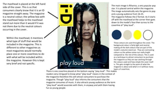The masthead is placed at the left hand
side of the cover. This is so that
consumers clearly know that it is an ID
magazine straight away. The magazine
is a neutral colour; the yellow box with
the masthead helps to the masthead
stand out more than it would if it was
not there due to the neutral colours
occurring in the cover.
Within the masthead, it mentions
what type of stuff that would be
included in the magazine. This is
different to other magazines as
most magazines would normally
place one or more coverlines to do
with what will be included within
the magazine. However this is kept
very brief and not specific.
There is one coverline placed at the bottom saying “play loud”. This makes
readers very intrigued to know what “play loud” means in the context of
the magazine therefore this will attract consumers to purchase the
magazine. Though “play loud” also informs the consumers that the
magazine consumes of music. It also attracts young audience as the term
“play loud” would associate with them, in anyway and with them having
fun as young people.
The main image is Rihanna, a very popular pop
star. It is placed central within the magazine.
The image automatically sets the genre to pop
and a young audience from 16-25.
The magazine follows the Z format. As it starts
off with the masthead at the corner then goes
down to the model’s face then across to the
coverline of “play loud”.
These colours are used throughout the cover. The
background colour is fairly light and neutral,
making all the dark colours that are part of the
model’s costume stand out. They are contrasting
colours as the yellow comes out really bright
compared to the rest of the colours. This is used
as a technique to attract consumers to purchase
the magazine as they are eye catching through
the colours used and how simple the cover itself
is. This gets straight to the point of what the
magazine is about and what's in it without many
layers of coverlines.
 