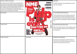 TARGET AUDIENCE AND GENRE 
The target audience for NME seems to be people who 
like indie music as this seems to be the music genre it is 
based around. I would say that the age demographic of 
the magazine would be adults possibly in their 30’s and 
40’s. I say this because a lot of the artists that are 
focused on in the magazine are bands that older adults 
used to listen to when they were younger. 
MASTHEAD 
The NME masthead is very recognisable for its bold 
colour and simplicity. 
THE GUTENBERG DESIGN PRINCIPAL 
The primary optical area of the magazine consists of 
the masthead, instantaneously telling the audience 
what the magazine is and it gives people some idea of 
the style of music incorporated in the actual magazine. 
The 
MAIN IMAGE 
COVERLINES 
MODEL CREDIT 
MAIN COVER LINE 
COLOURS/TYPEFACES/HOUSE STYLE 
NME use the colour red for all of their magazine covers 
as this is the bright, vibrant colour it has always been 
associated with. 
BANNERS/FLASHES/BADGES 
The banner in this magazine is on the ‘P’ which is a 
clever way to make it stand out because out eyes are 
drawn to this area because of the colour. 
