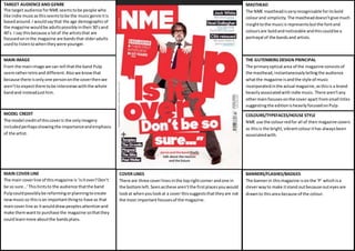 TARGET AUDIENCE AND GENRE 
The target audience for NME seems to be people who 
like indie music as this seems to be the music genre it is 
based around. I would say that the age demographic of 
the magazine would be adults possibly in their 30’s and 
40’s. I say this because a lot of the artists that are 
focused on in the magazine are bands that older adults 
used to listen to when they were younger. 
MASTHEAD 
The NME masthead is very recognisable for its bold 
colour and simplicity. The masthead doesn’t give much 
insight to the music is represents but the font and 
colours are bold and noticeable and this could be a 
portrayal of the bands and artists. 
THE GUTENBERG DESIGN PRINCIPAL 
The primary optical area of the magazine consists of 
the masthead, instantaneously telling the audience 
what the magazine is and the style of music 
incorporated in the actual magazine, as this is a brand 
heavily associated with indie music. There aren’t any 
other main focuses on the cover apart from small titles 
suggesting the edition is heavily focused on Pulp. 
MAIN IMAGE 
From the main image we can tell that the band Pulp 
seem rather retro and different. Also we know that 
because there is only one person on the cover then we 
aren’t to expect there to be interviews with the whole 
band and instead just him. 
COVER LINES 
There are three cover lines in the top right corner and one in 
the bottom left. Seen as these aren’t the first places you would 
look at when you look at a cover this suggests that they are not 
the most important focuses of the magazine. 
MODEL CREDIT 
The model credit of this cover is the only imagery 
included perhaps showing the importance and emphasis 
of the artist. 
MAIN COVER LINE 
The main cover line of this magazine is ‘is it over? Don’t 
be so sure…’ This hints to the audience that the band 
Pulp could possibly be reforming or planning to create 
new music so this is an important thing to have as that 
main cover line as it would draw peoples attention and 
make them want to purchase the magazine so that they 
could learn more about the bands plans. 
COLOURS/TYPEFACES/HOUSE STYLE 
NME use the colour red for all of their magazine covers 
as this is the bright, vibrant colour it has always been 
associated with. 
BANNERS/FLASHES/BADGES 
The banner in this magazine is on the ‘P’ which is a 
clever way to make it stand out because out eyes are 
drawn to this area because of the colour. 
