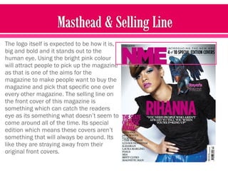The logo itself is expected to be how it is,
big and bold and it stands out to the
human eye. Using the bright pink colour
will attract people to pick up the magazine
as that is one of the aims for the
magazine to make people want to buy the
magazine and pick that specific one over
every other magazine. The selling line on
the front cover of this magazine is
something which can catch the readers
eye as its something what doesn’t seem to
come around all of the time. Its special
edition which means these covers aren’t
something that will always be around. Its
like they are straying away from their
original front covers.
 