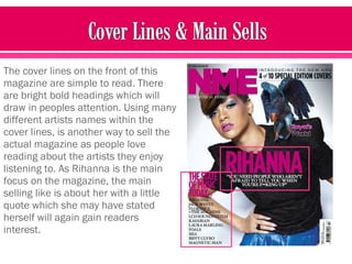 The cover lines on the front of this
magazine are simple to read. There
are bright bold headings which will
draw in peoples attention. Using many
different artists names within the
cover lines, is another way to sell the
actual magazine as people love
reading about the artists they enjoy
listening to. As Rihanna is the main
focus on the magazine, the main
selling like is about her with a little
quote which she may have stated
herself will again gain readers
interest.
 