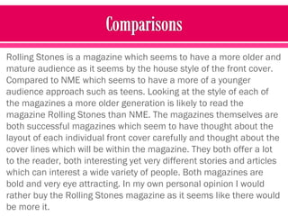 Rolling Stones is a magazine which seems to have a more older and
mature audience as it seems by the house style of the front cover.
Compared to NME which seems to have a more of a younger
audience approach such as teens. Looking at the style of each of
the magazines a more older generation is likely to read the
magazine Rolling Stones than NME. The magazines themselves are
both successful magazines which seem to have thought about the
layout of each individual front cover carefully and thought about the
cover lines which will be within the magazine. They both offer a lot
to the reader, both interesting yet very different stories and articles
which can interest a wide variety of people. Both magazines are
bold and very eye attracting. In my own personal opinion I would
rather buy the Rolling Stones magazine as it seems like there would
be more it.
 