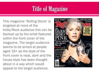 This magazine ‘Rolling Stone’ is
targeted at more of the
Indie/Rock audience this can be
backed up by the artist featured
within the front cover of the
magazine. The target audience
seems to be aimed at people
aged 16+ as the style of the
front cover is neat, dark and the
house style has been thought
about in a way which would
appeal to the target audience.
 