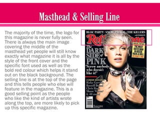 The majority of the time, the logo for
this magazine is never fully seen.
There is always the main image
covering the middle of the
masthead yet people will still know
exactly what magazine it is all by the
style of the front cover and the
specific font used as well as the
bold red colour which helps it stand
out on the black background. The
selling line is at the top of the page
and this tells people who else will
feature in the magazine. This is a
good selling point as the people
who like the kind of artists wrote
along the top, are more likely to pick
up this specific magazine.
 