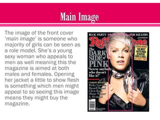 The image of the front cover
‘main image’ is someone who
majority of girls can be seen as
a role model. She’s a young
sexy woman who appeals to
men as well meaning this the
magazine is aimed at both
males and females. Opening
her jacket a little to show flesh
is something which men might
appeal to so seeing this image
means they might buy the
magazine.
 