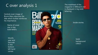 C over analysis 1
Central cover image of
Bruno Mars obscures the
title which further reinforces
his importance.
The masthead of the
magazine is Billboard and
is displayed in big bold
lettering
Name of cover
star in big
bold letters.
Month,
year and
barcode
in the
bottom
left hand
corner.
Inside stories.
Solid
background
colour.
 