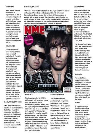 GENRE A music magazine that focuses mainly on new alternative rock. It also refers older music that has had an impact on that style of music. It focuses on interviews reviews and bands opinions on the music industry. DATE/PRICE/BAR-CODEThis is essential to the reader as it will establish both how much the magazine is and how recent it is. This issue is from November 2006 and NME’s pricing normally ranges between 2 to 3 ponds which is reasonable for what it contains.9715501095375COVERLINESThere are several band names on the front cover all capitalized.  There is obviously more information about the bands inside but the magazine shows them without a descriptions of weather it is an interview or album review as you would have to buy it to find out. Obviously the Oasis article is probably the most anticipated an biggest article in the magazine as there name is the biggest on the page by far. The Oasis text is in a light blue colour to make it stand out in contrast to the dark background.REPRESENTATIONThis magazine cover  particularly is very male orientated even though the magazine does appeal to both sex. There is not a single female artists on the front as that would put a female off buying it. Oasis are also the main feature and are not the type of band that would attract the attention of the opposite sex.AUDIENCEThe target gender for NME is definitely a mix between young men and woman and is therefore its content is very uni-sex. Age range would be anyone above the age of 15 to late 20’s as it appeals to the younger generation by keeping up with popular culture but also takes into account older music and reprises from time to time. The majority race would be young alternative rock fans essentially white that are interested and want to read about the music they are listening to.IDEOELGYThe text of the magazine seems to mainly stick to impact text for bands and quotes but the text of Oasis is a cool suave text but also bold to signify that they are more acknowledged then other bands on the cover.COVER STARSThe cover stars on the front of this issue for NME are Noel and Liam Gallagher of Oasis. As the to are very out spoken and been a huge part of NME’s success they have put a quote from the interview inside to spark controversy and then underneath “Back to tell it like it is” meaning the interview is full of there controversial opinions on the music industry.  BANNERS/SPLASHESThere is a banner at the bottom of the page which isn’t boxed or have a different colour background it still in banner formation and runs across the bottom of the magazine so people will be able to see if the magazines worth buying in a small amount of time.  There is also a splash which comments on my chemical romances successful album the black parade and says it will rveal the hidden sectrets of it inside. MASTHEADNME stands for the new musical experience. As this is a weekly magazine it keeps u up to date with the latest music and up and coming events. Its claim is that it is up to date with all the modern music and where it is coming from and hopefully serves more of a purpose than rival magazines like Q.COSTUMEThe dress of both Noel and Liam is typical cool indie outfits with shirts, leather jackets and trademark sun glasses inside look. Liam is wearing a black coloured, small poker dotted shirt and Noel is wearing a dark jacket both wearing dark colours to present themselves as one. <br />