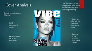 Cover Analysis
Central cover image of
Rihanna.
The masthead of the
magazine is Vibe and is
displayed in big eye-
catching lettering.
Name of cover
star in big
bold letters.
Shows who
else will be
featured
inside the
issue.
Barcode
in the
bottom
right hand
corner.
Solid
background
colour.
 