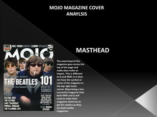 MOJO MAGAZINE COVER ANAYLSIS MASTHEAD The mast head of this magazine goes across the top of the page and really does make an impact. This is different to Q and NME as it does not have the symbol or name of the magazine in the top right hand corner. Mojo being a less successful magazine than both NME and Q will need to make their magazine stand out to get Q’s readers as they are both similar magazines.  