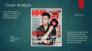 Cover Analysis
The masthead of the
magazine is NME and is
displayed in big eye-
catching lettering.
Inside stories
Solid
background
colour.
Central cover image of Alex
Turner obscures the title
which further reinforces his
importance. He will be the
first thing that people see
instead of the title.
 