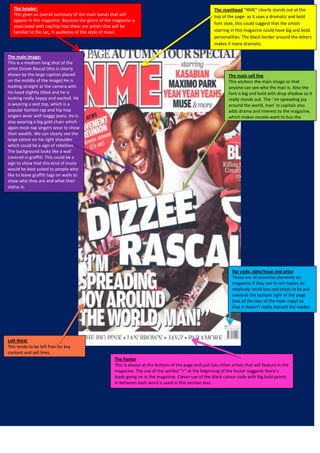 The header:
This gives an overall summary of the main bands that will
appear in the magazine. Because the genre of the magazine is
associated with rap/hip-hop these are artists that will be
familiar to the target audience of this style of music.

The main image:
This is a medium long shot of the
artist Dizzee Rascal (this is clearly
shown by the large caption placed
on the middle of the image) He is
looking straight at the camera with
his head slightly tilted and he is
looking really happy and excited. He
is wearing a vest top, which is a
popular fashion rap and hip-hop
singers wear with baggy jeans. He is
also wearing a big gold chain which
again most rap singers wear to show
their wealth. We can clearly see the
large tattoo on his right shoulder
which could be a sign of rebellion.
The background looks like a wall
covered in graffiti. This could be a
sign to show that this kind of music
would be best suited to people who
like to leave graffiti tags on walls to
show who they are and what their
status is.

The masthead “NME” clearly stands out at the
top of the page- as it uses a dramatic and bold
font style, this could suggest that the artists
starring in this magazine could have big and bold
personalities. The black border around the letters
makes it more dramatic.

The main sell line
This anchors the main image so that
anyone can see who the man is. Also the
font is big and bold with drop shadow so it
really stands out. The ‘ Im spreading joy
around the world, man’ in capitals also
adds drama and interest to the magazine,
which makes people want to buy the
magazine and find out more.

Bar code, date/issue and price:
These are all essential elements on
magazine if they are to sell copies.Its
relatively small box and tends to be put
towards the bottom right of the page
(out of the way of the main copy) so
that it doesn’t really distract the reader.

Left third:
This tends to be left free for key
content and sell lines.
The Footer
This is always at the bottom of the page and just lists other artists that will feature in the
magazine. The use of the symbol “+” at the beginning of the footer suggests there’s
loads going on in the magazine. Clever use of the black colour code with big bold points
in between each word is used in this section also.

 