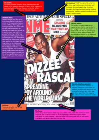 The header:
This gives an overall summary of the main bands that will
appear in the magazine. Because the genre of the magazine is
associated with rap/hip-hop these are artists that will be
familiar to the target audience of this style of music.
The masthead “NME” clearly stands out at the
top of the page- as it uses a dramatic and bold
font style, this could suggest that the artists
starring in this magazine could have big and bold
personalities. The black border around the letters
makes it more dramatic.
The main image:
This is a medium long shot of the
artist Dizzee Rascal (this is clearly
shown by the large caption placed
on the middle of the image) He is
looking straight at the camera with
his head slightly tilted and he is
looking really happy and excited. He
is wearing a vest top, which is a
popular fashion rap and hip-hop
singers wear with baggy jeans. He is
also wearing a big gold chain which
again most rap singers wear to show
their wealth. We can clearly see the
large tattoo on his right shoulder
which could be a sign of rebellion.
The background looks like a wall
covered in graffiti. This could be a
sign to show that this kind of music
would be best suited to people who
like to leave graffiti tags on walls to
show who they are and what their
status is.
The main sell line
This anchors the main image so that
anyone can see who the man is. Also the
font is big and bold with drop shadow so it
really stands out. The ‘ Im spreading joy
around the world, man’ in capitals also
adds drama and interest to the magazine,
which makes people want to buy the
magazine and find out more.
Bar code, date/issue and price:
These are all essential elements on
magazine if they are to sell copies. Its
relatively small box and tends to be put
towards the bottom right of the page
(out of the way of the main copy) so
that it doesn’t really distract the reader.
The Footer
This is always at the bottom of the page and just lists other artists that will feature in the
magazine. The use of the symbol “+” at the beginning of the footer suggests there’s
loads going on in the magazine. Clever use of the black colour code with big bold points
in between each word is used in this section also.
Left third:
This tends to be left free for key
content and sell lines.
 