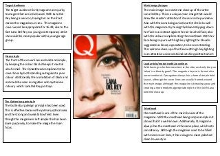 Target Audience

Main image/images

The target hollwalker for Q magazine are quirky
audience
teenagers that are indie based. With Lana Del
Rey being a sex icon, having her on the front
makes this magazine uni-sex. This magazine
cover would be appropriate for 16-28, due to the
fact Lana Del Rey is a young contemporary artist
she would be more popular with a younger age
group.

The main image is an extreme close up of the artist
Lana Del Rey. This is a unique main image that would
draw the reader’s attention if it was in a shop window.
Also with the Lana being an indie artist she links well
with the magazine. By having the blood dripping down
her face is a contrast against her air brushed face, also
with the colour complimenting the masthead. With her
face being so pure with high key lighting the blood is
suggested as binary opposition, to be so contrasting.
This extreme close up of her face with high key lighting
is an attractive unconventional catching portrait which

House style

The front of the cover lines are bold and simple,
by keeping the colour black it keeps it neutral
also formal . The Q masthead compliments the
cover lines by both standing out against a pure
colour. Additionally the connotation of black and
red could be seen as negative and mysterious
colours, which Lana Del Rey portrays.

Lead article/model credit/coverlines
With having no furthermore text at the side, and only the pun
‘what’s so bloody good’. The magazine lay out is formal also
unconventional. Q magazine always has a formal simple bold
layout, although the cover lines are usually framed around
the main image, although this magazine is breaking away and
creating a more modern appropriate style to fit in with Lana
extreme close up.

The Guttenburg principle

The Guttenburg design principle has been used.
This is effective because the primary optical area
and the strong and weak fallow field. Even
though the magazine is left simple this has been
done purposely, to make the image the main
focus.

Masthead

the masthead is one of the main focuses of the
magazine. With the masthead being simple and plain it
shows that it a well-known. Additionally Q magazine
always has the masthead in the same place, which sets
consistency. Although the magazine used to be filled
with more cover lines, it has now got a more polished
clean house style.

 