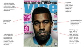 Masthead covered by
image because it is well
known. Also the biggest
font on the page to make
sure it stands out and is
clearly visible
Main image uses
direct mode of
address due to
Kanye West being
saying “I AM RAP”.
Also the fact that
Kanye is the cover
sets the theme of
rap music as well as
the music world
Main cover line
links to main
image
Colour scheme of blue
black and pink linking
with the collar of
Kanye’s Jacket
Skyline tells
reader what is
inside. Good to
be at the top
because the
magazines are
stacked up
Strapline used with
the rule of thirds to
get the audience
interested quickly
and is an easy way
of getting across the
important part of
the article.
 