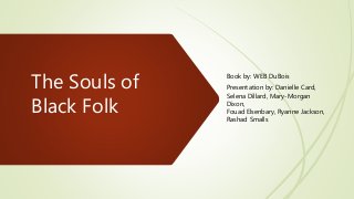 The Souls of
Black Folk
Book by: WEB DuBois
Presentation by: Danielle Card,
Selena Dillard, Mary-Morgan
Dixon,
Fouad Elsenbary, Ryanne Jackson,
Rashad Smalls
 