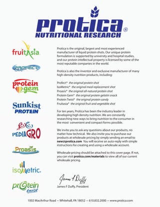 ®
     NUTRITIONAL RESEARCH
                    Protica is the original, largest and most experienced
                    manufacturer of liquid protein shots. Our unique protein
                    formulation is supported by university and hospital studies,
                    and our protein intellectual property is licensed by some of the
                    most reputable companies in the world.

                    Protica is also the inventor and exclusive manufacturer of many
                    high-density nutrition products, including:

                    Profect® the original protein shot
                    IsoMetric® the original meal replacement shot
                    Proasis® the original all-natural protein shot
                    Protein Gem® the original protein gelatin snack
                    Protein Twist® the original protein candy
                    Fruitasia® the original fruit and vegetable shot

                    For ten years, Protica has been the industry leader in
                    developing high density nutrition. We are constantly
                    researching new ways to bring nutrition to the consumer in
                    the most convenient and compact forms possible.

                    We invite you to ask any questions about our products, no
                    matter how technical. We also invite you to purchase our
                    products at wholesale pricing by simply sending an email to
                    new@protica.com You will receive an auto-reply with simple
                    instructions for creating and using a wholesale account.

                    Wholesale pricing should be attached to this cover page. If not,
                    you can visit protica.com/materials to view all of our current
                    wholesale pricing.




                    James F Duﬀy, President



1002 MacArthur Road • Whitehall, PA 18052 • 610.832.2000 • www.protica.com
 